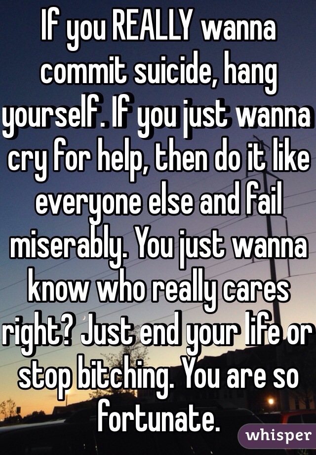 If you REALLY wanna commit suicide, hang yourself. If you just wanna cry for help, then do it like everyone else and fail miserably. You just wanna know who really cares right? Just end your life or stop bitching. You are so fortunate. 