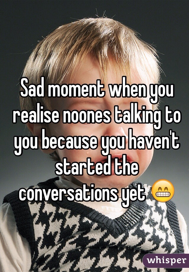 Sad moment when you realise noones talking to you because you haven't started the conversations yet 😁