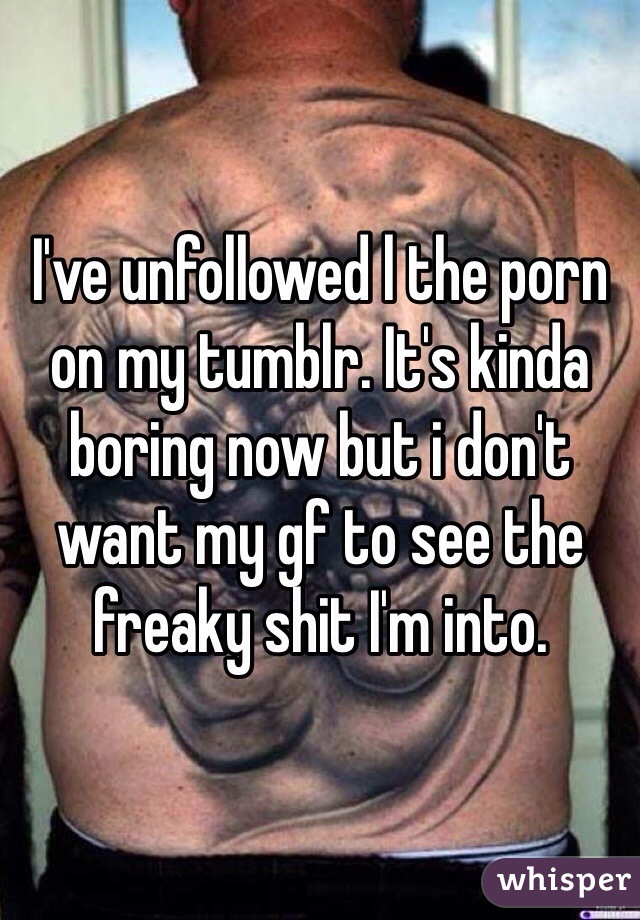 I've unfollowed l the porn on my tumblr. It's kinda boring now but i don't want my gf to see the freaky shit I'm into. 
