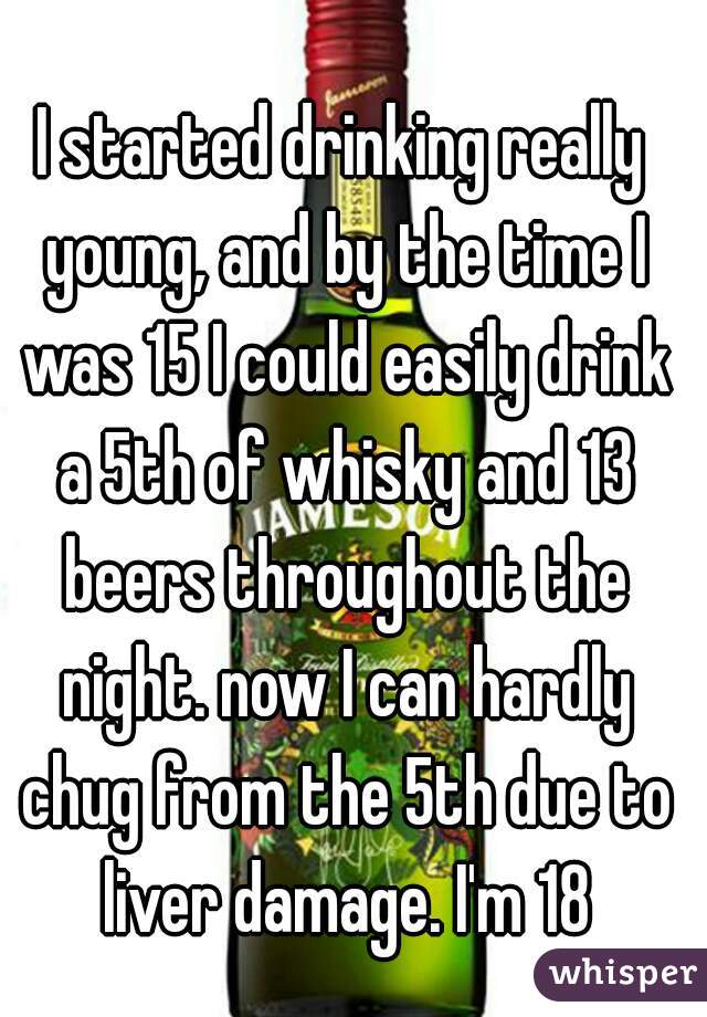 I started drinking really young, and by the time I was 15 I could easily drink a 5th of whisky and 13 beers throughout the night. now I can hardly chug from the 5th due to liver damage. I'm 18