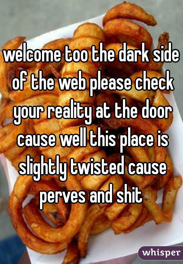 welcome too the dark side of the web please check your reality at the door cause well this place is slightly twisted cause perves and shit 
