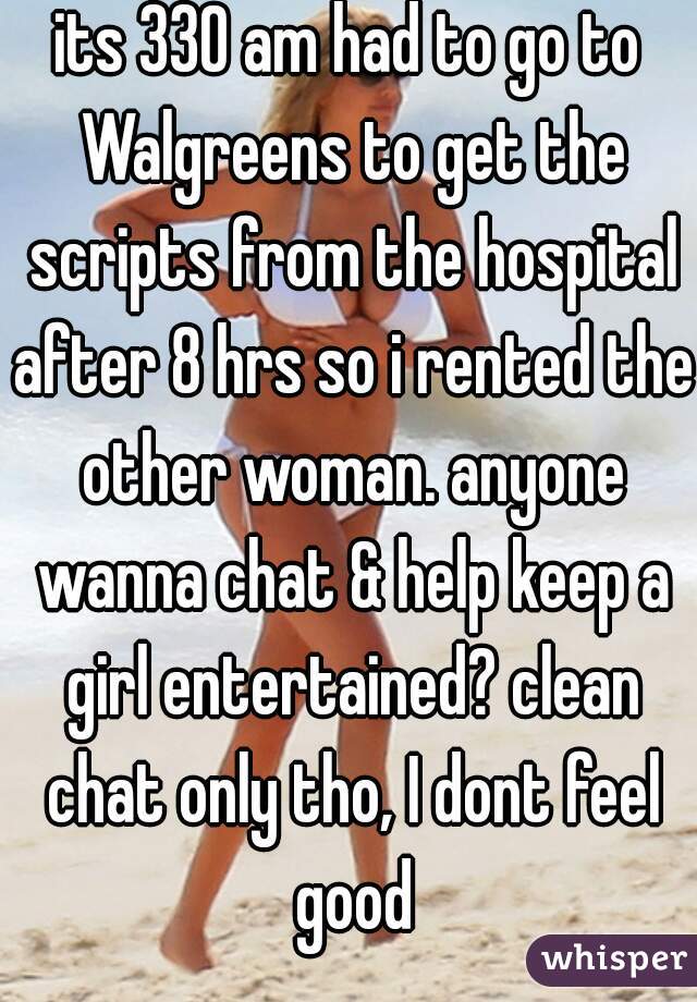its 330 am had to go to Walgreens to get the scripts from the hospital after 8 hrs so i rented the other woman. anyone wanna chat & help keep a girl entertained? clean chat only tho, I dont feel good