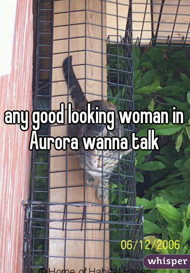 any good looking woman in Aurora wanna talk 