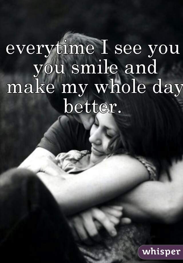 everytime I see you you smile and make my whole day better. 