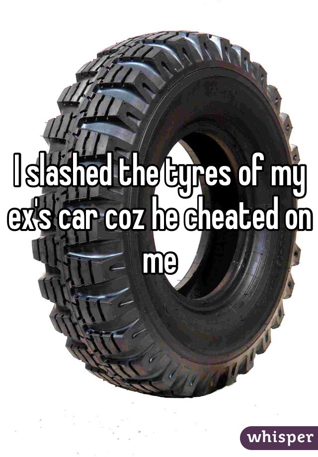 I slashed the tyres of my ex's car coz he cheated on me