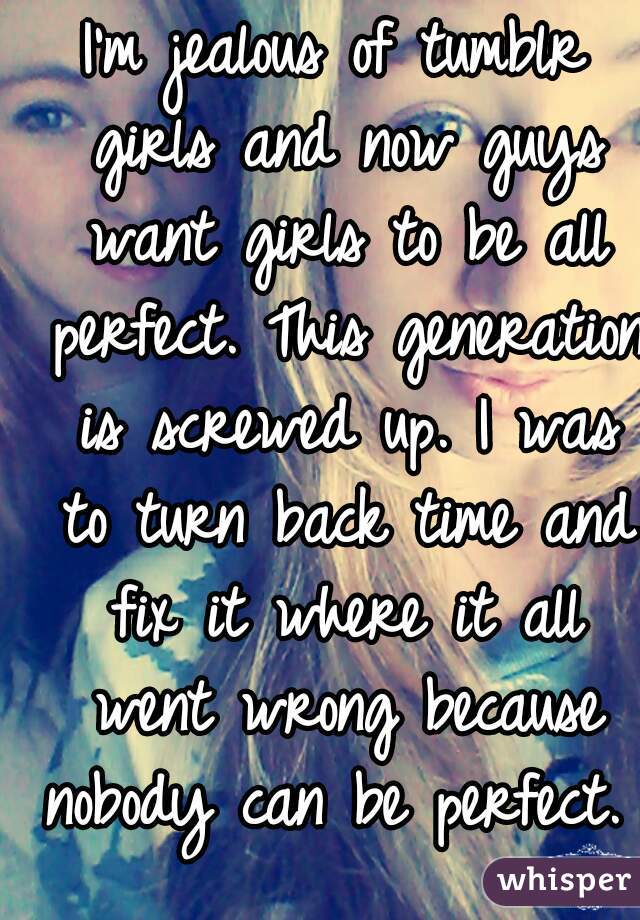 I'm jealous of tumblr girls and now guys want girls to be all perfect. This generation is screwed up. I was to turn back time and fix it where it all went wrong because nobody can be perfect.   