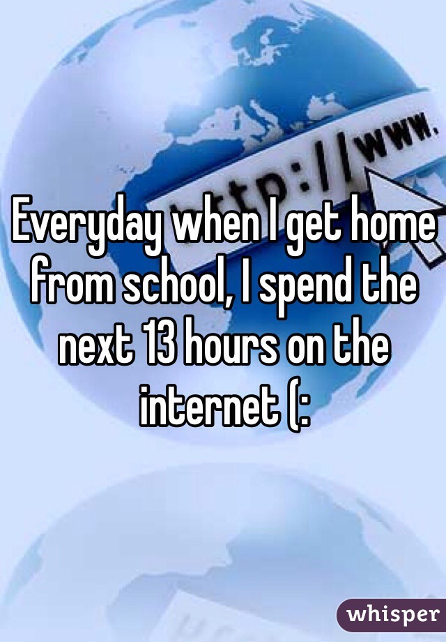 Everyday when I get home from school, I spend the next 13 hours on the internet (: