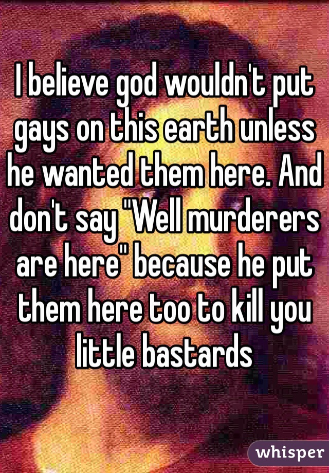 I believe god wouldn't put gays on this earth unless he wanted them here. And don't say "Well murderers are here" because he put them here too to kill you little bastards