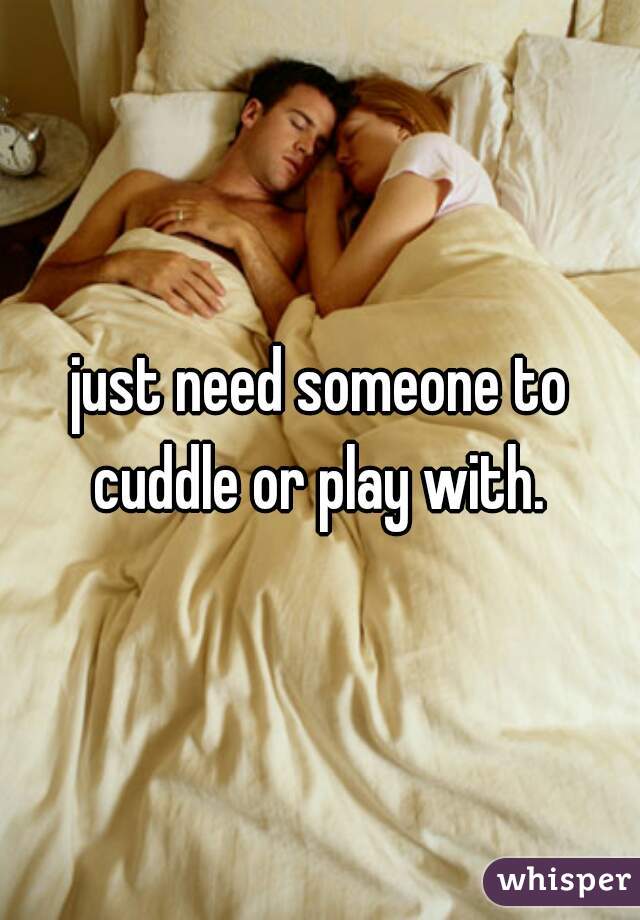 just need someone to cuddle or play with. 
 