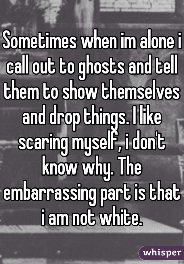 Sometimes when im alone i call out to ghosts and tell them to show themselves and drop things. I like scaring myself, i don't know why. The embarrassing part is that i am not white.