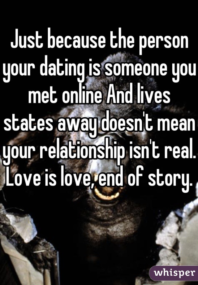 Just because the person your dating is someone you met online And lives states away doesn't mean your relationship isn't real. Love is love, end of story. 