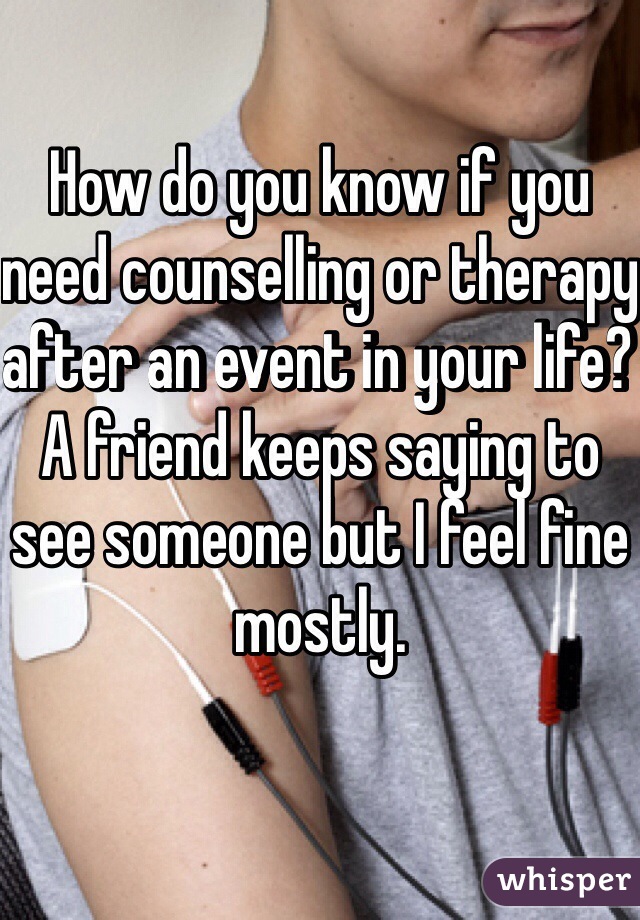 How do you know if you need counselling or therapy after an event in your life? 
A friend keeps saying to see someone but I feel fine mostly. 
