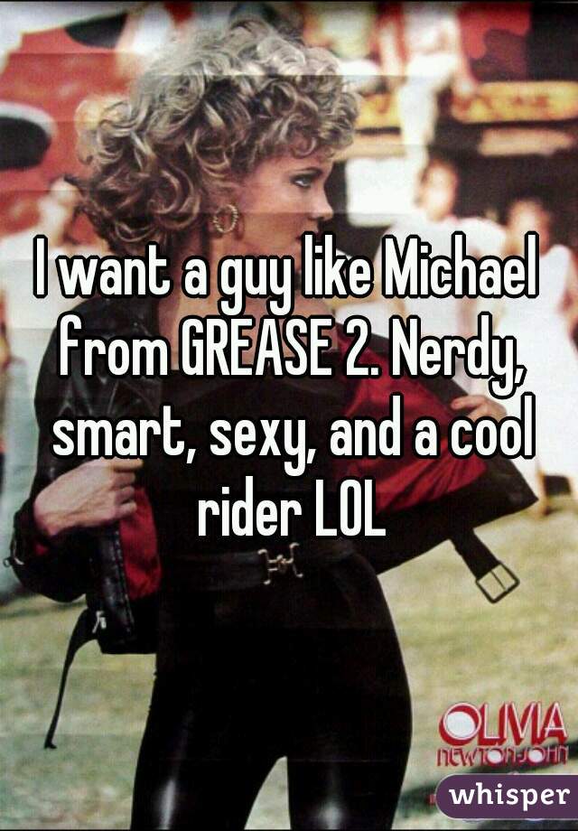 I want a guy like Michael from GREASE 2. Nerdy, smart, sexy, and a cool rider LOL