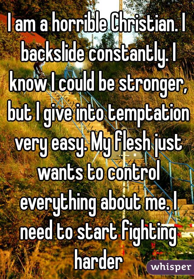I am a horrible Christian. I backslide constantly. I know I could be stronger, but I give into temptation very easy. My flesh just wants to control everything about me. I need to start fighting harder