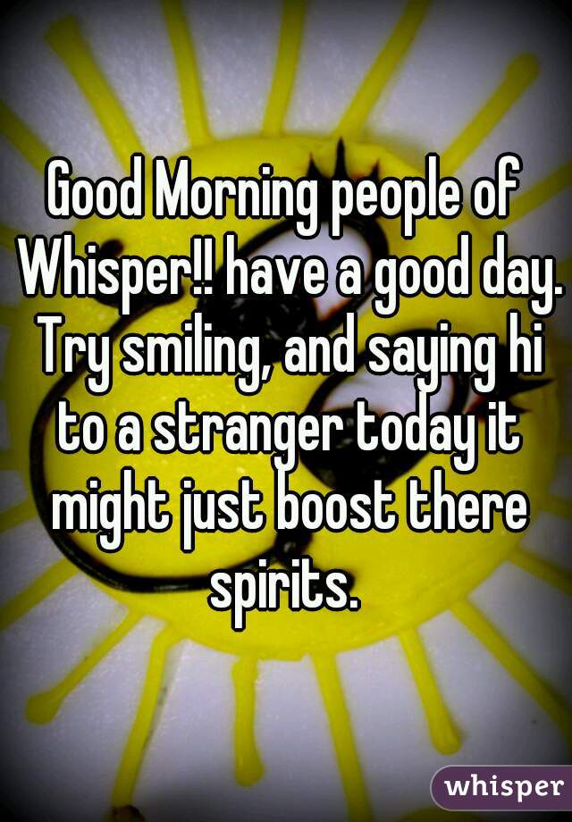 Good Morning people of Whisper!! have a good day. Try smiling, and saying hi to a stranger today it might just boost there spirits. 