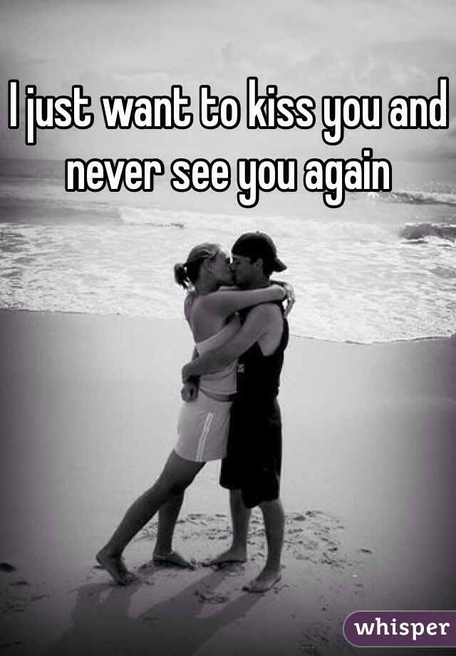 I just want to kiss you and never see you again