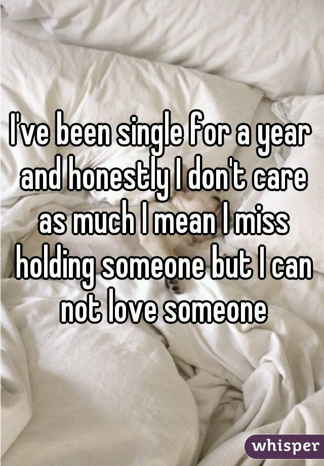 I've been single for a year and honestly I don't care as much I mean I miss holding someone but I can not love someone

