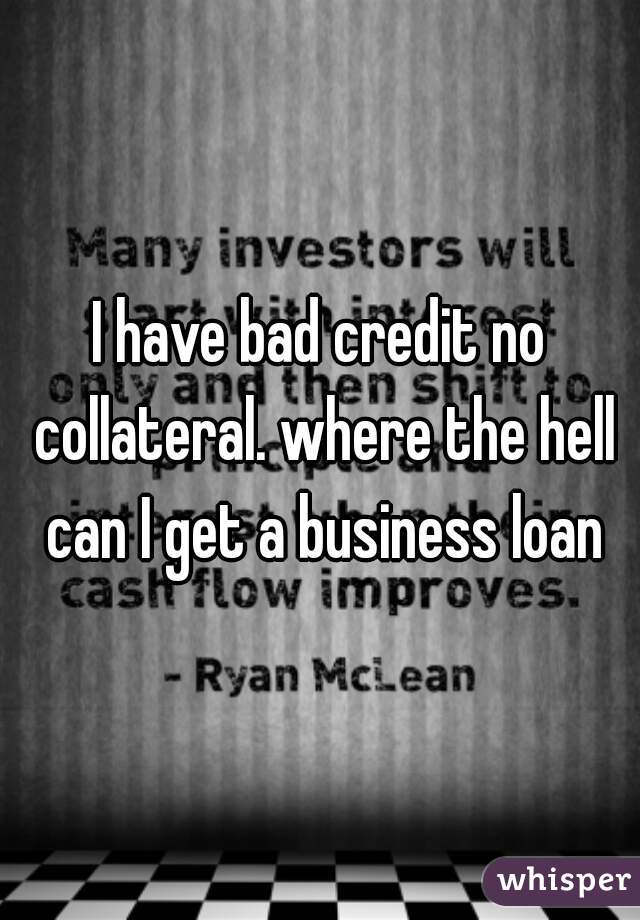 I have bad credit no collateral. where the hell can I get a business loan
