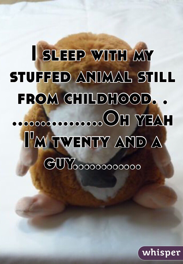 I sleep with my stuffed animal still from childhood. .……..........Oh yeah I'm twenty and a guy............