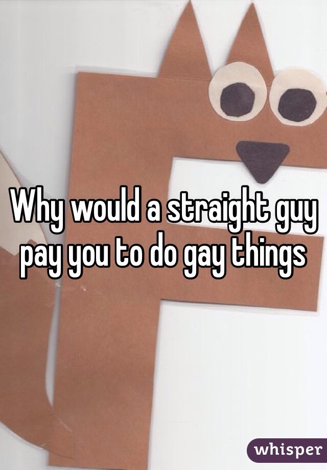 Why would a straight guy pay you to do gay things 