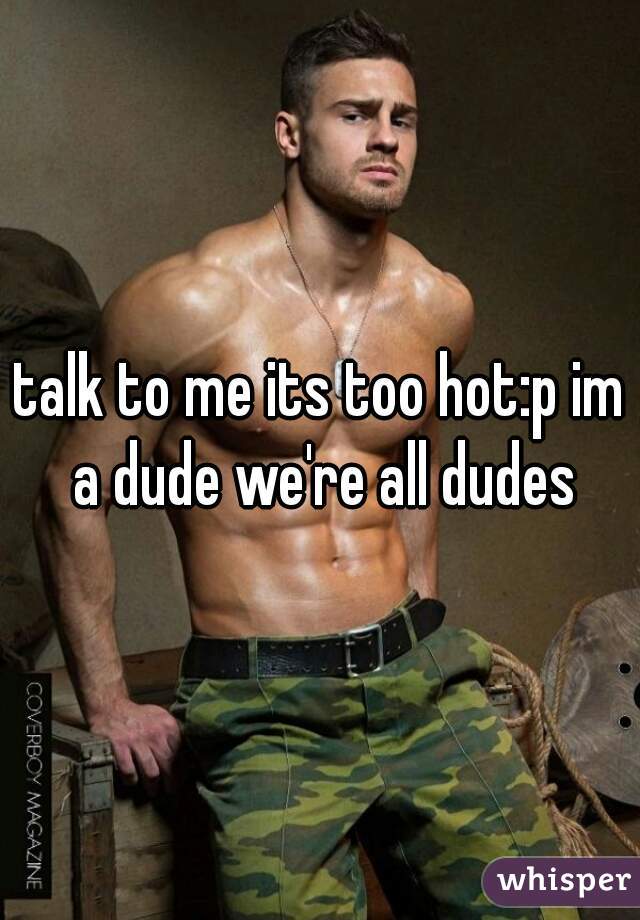 talk to me its too hot:p im a dude we're all dudes