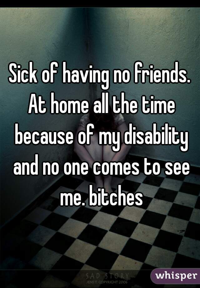 Sick of having no friends. At home all the time because of my disability and no one comes to see me. bitches
