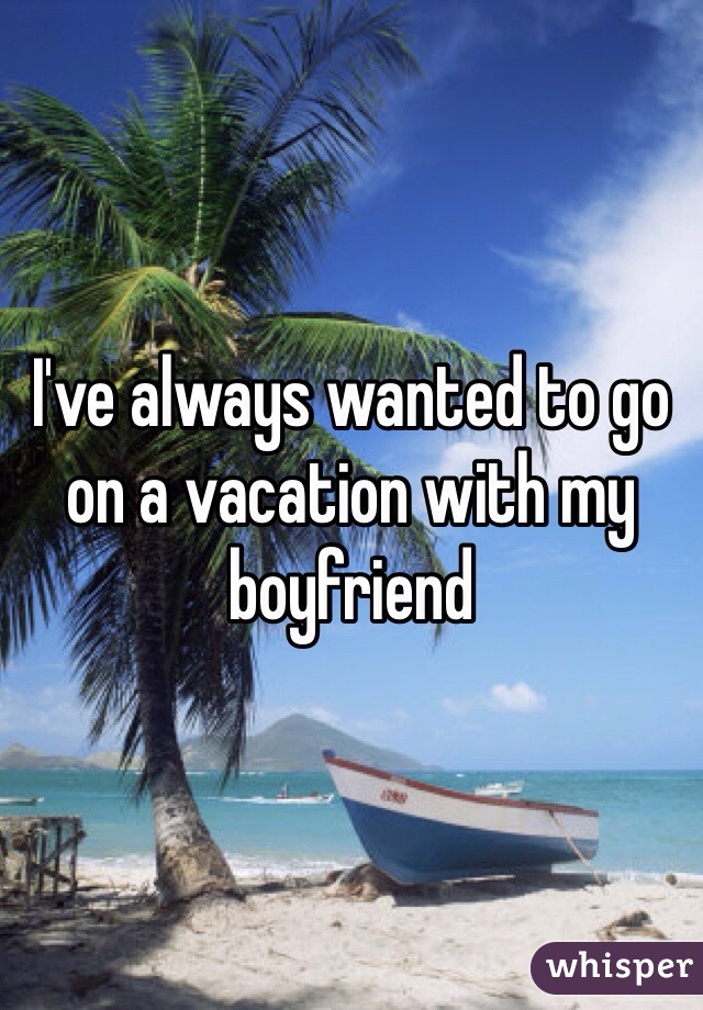 I've always wanted to go on a vacation with my boyfriend 