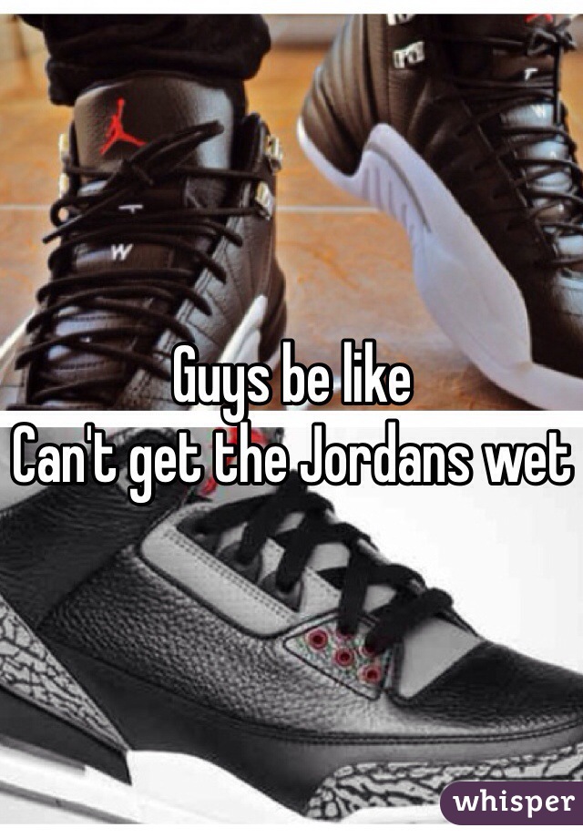 Guys be like 
Can't get the Jordans wet 