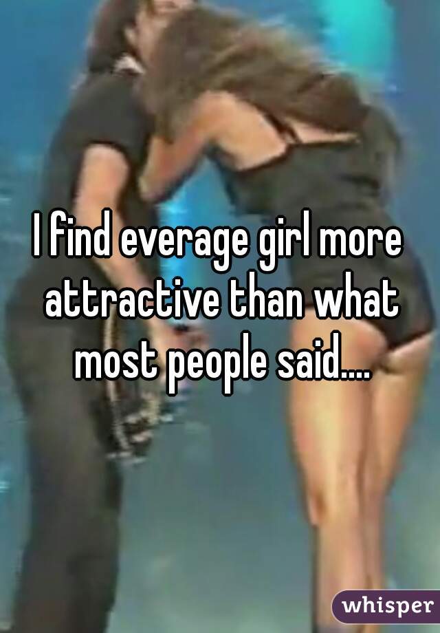 I find everage girl more attractive than what most people said....