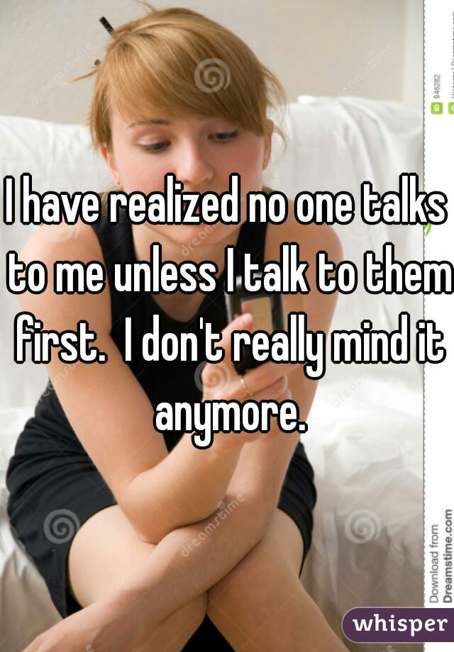 I have realized no one talks to me unless I talk to them first.  I don't really mind it anymore.