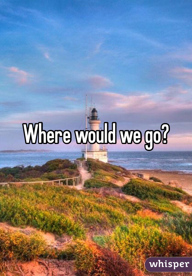 Where would we go?