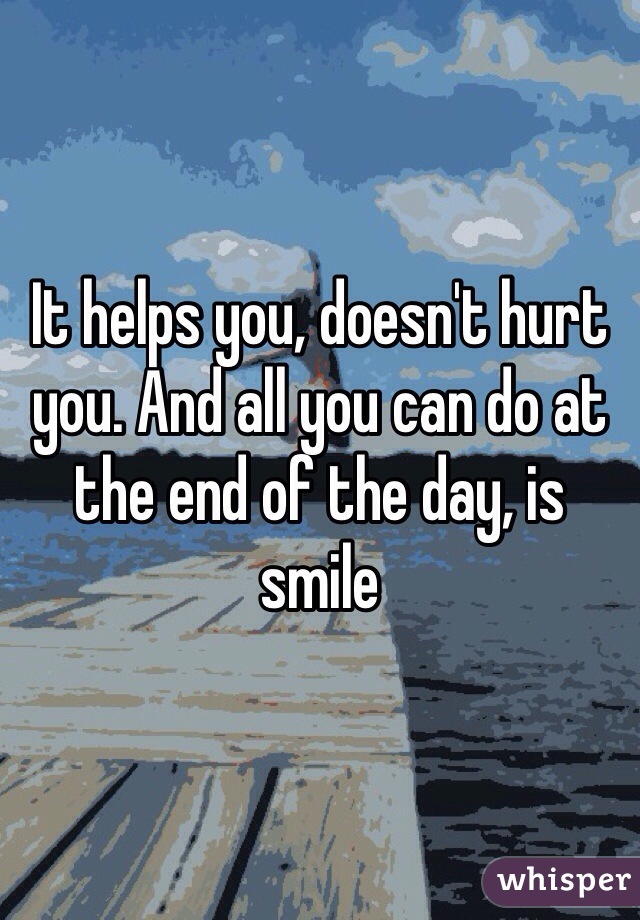 It helps you, doesn't hurt you. And all you can do at the end of the day, is smile 