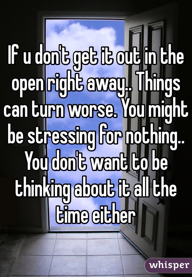If u don't get it out in the open right away.. Things can turn worse. You might be stressing for nothing.. You don't want to be thinking about it all the time either 