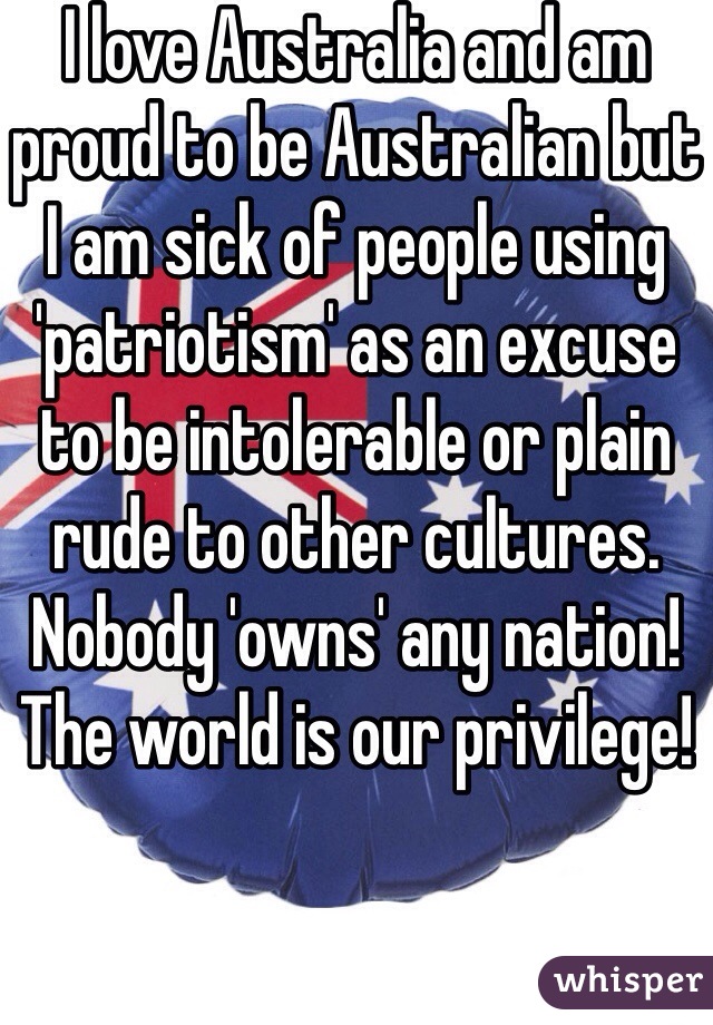 I love Australia and am proud to be Australian but I am sick of people using 'patriotism' as an excuse to be intolerable or plain rude to other cultures. Nobody 'owns' any nation! The world is our privilege! 
