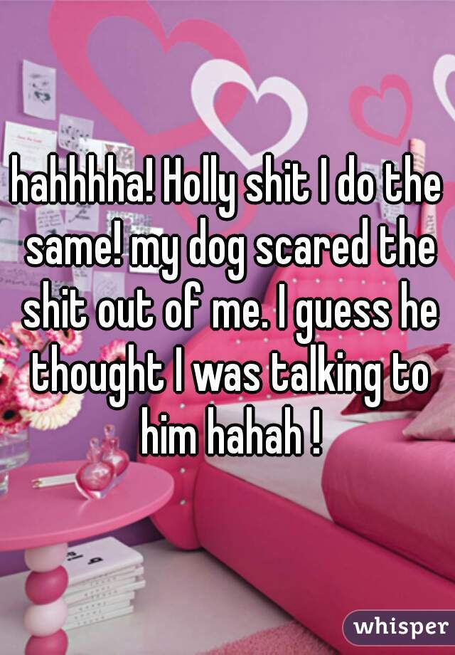 hahhhha! Holly shit I do the same! my dog scared the shit out of me. I guess he thought I was talking to him hahah !