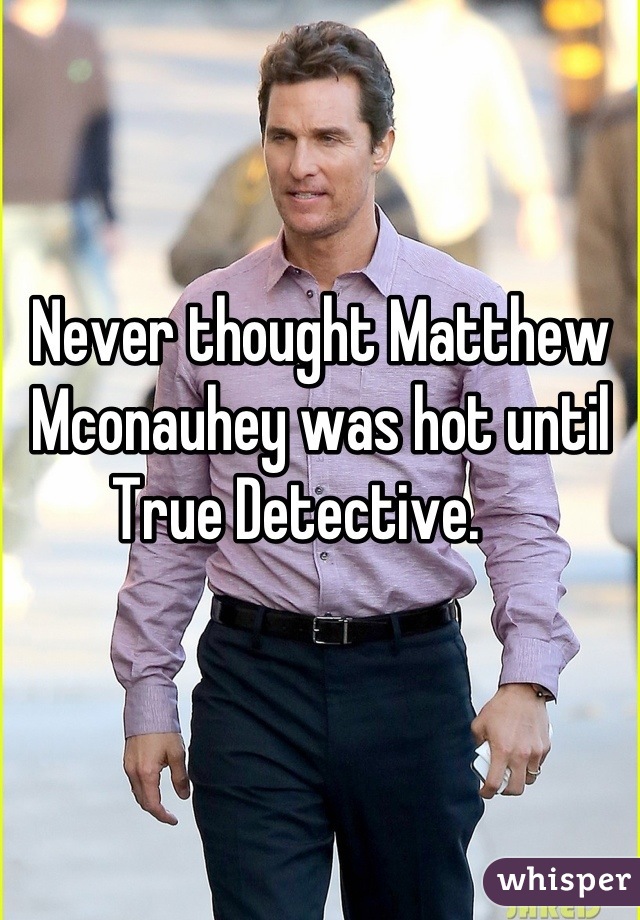 Never thought Matthew Mconauhey was hot until True Detective.    