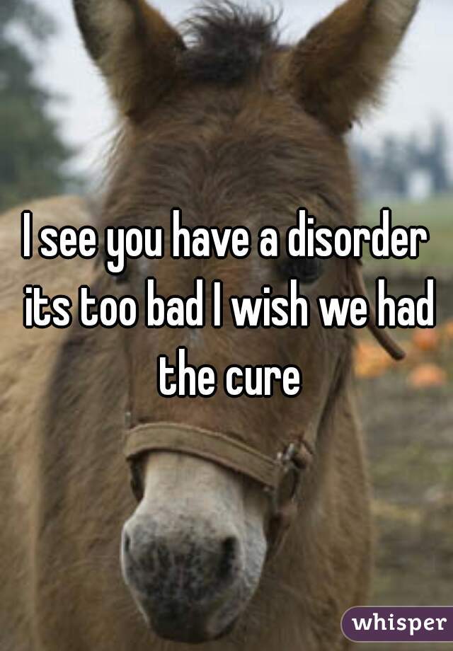 I see you have a disorder its too bad I wish we had the cure