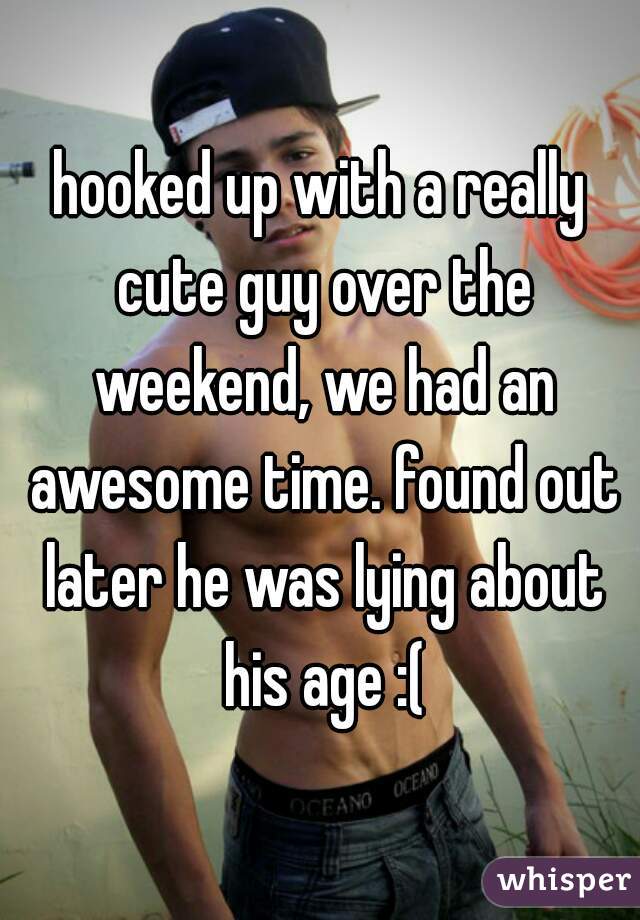 hooked up with a really cute guy over the weekend, we had an awesome time. found out later he was lying about his age :(