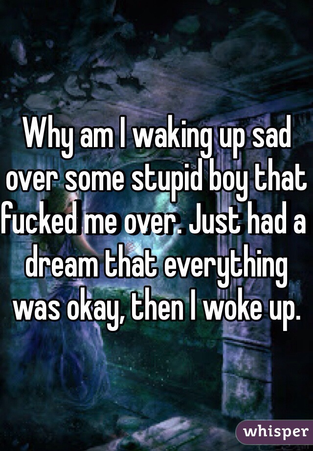 Why am I waking up sad over some stupid boy that fucked me over. Just had a dream that everything was okay, then I woke up.