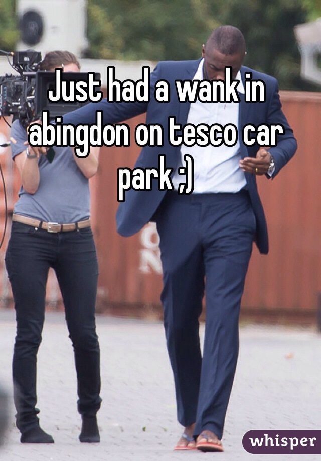 Just had a wank in abingdon on tesco car park ;)