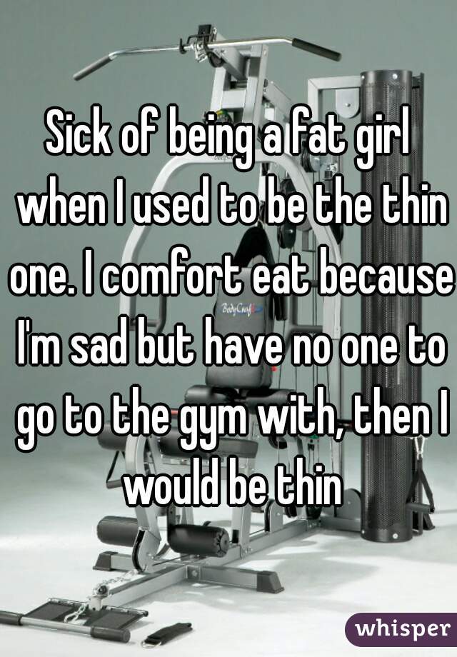 Sick of being a fat girl when I used to be the thin one. I comfort eat because I'm sad but have no one to go to the gym with, then I would be thin