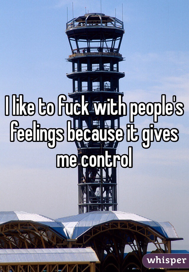 I like to fuck with people's feelings because it gives me control