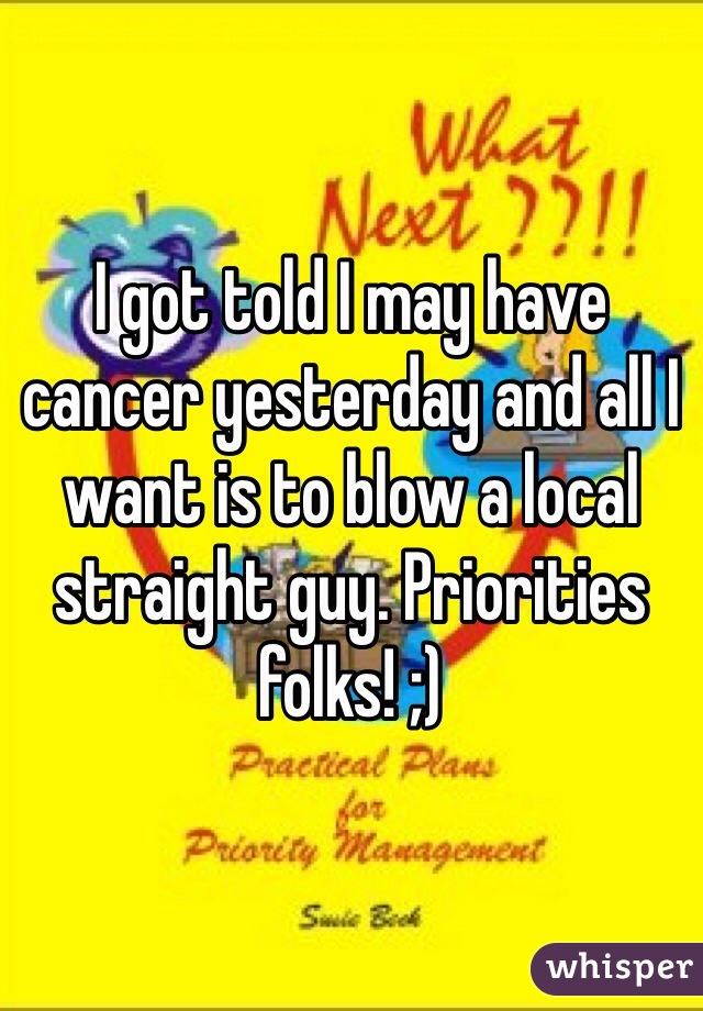 I got told I may have cancer yesterday and all I want is to blow a local straight guy. Priorities folks! ;)