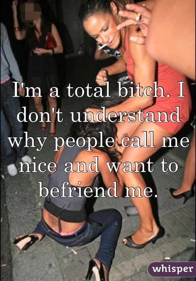 I'm a total bitch. I don't understand why people call me nice and want to befriend me. 