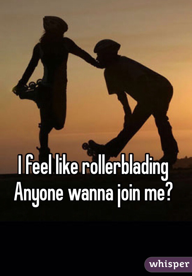 I feel like rollerblading
Anyone wanna join me?
