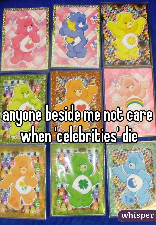 anyone beside me not care when 'celebrities' die