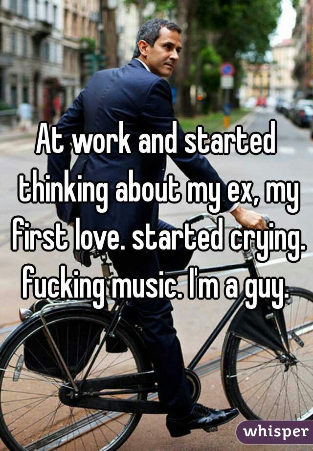 At work and started thinking about my ex, my first love. started crying. fucking music. I'm a guy. 