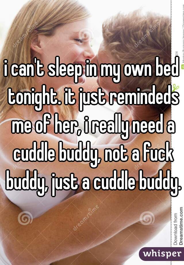 i can't sleep in my own bed tonight. it just remindeds me of her, i really need a cuddle buddy, not a fuck buddy, just a cuddle buddy.