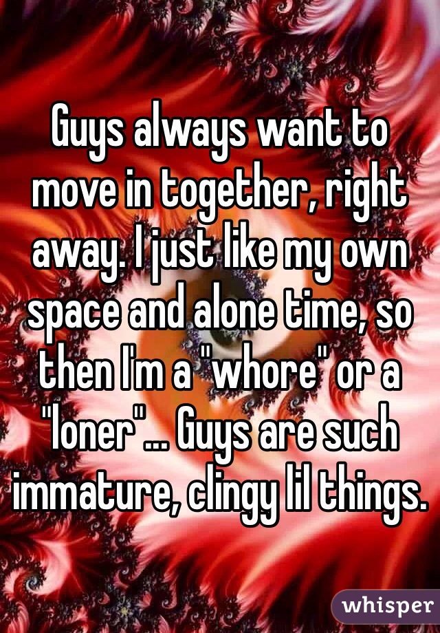 Guys always want to move in together, right away. I just like my own space and alone time, so then I'm a "whore" or a "loner"... Guys are such immature, clingy lil things.