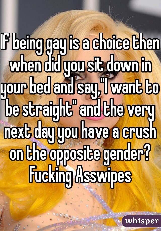 If being gay is a choice then when did you sit down in your bed and say,"I want to be straight" and the very next day you have a crush on the opposite gender? 
Fucking Asswipes